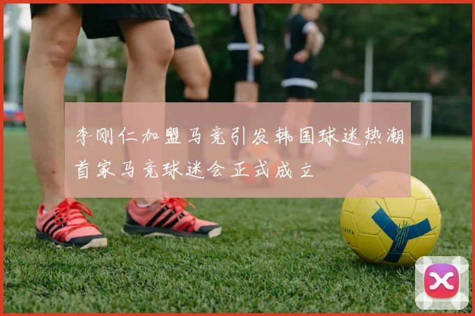 李刚仁加盟马竞引发韩国球迷热潮首家马竞球迷会正式成立
