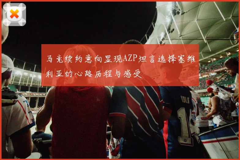马竞续约意向显现AZP坦言选择塞维利亚的心路历程与感受