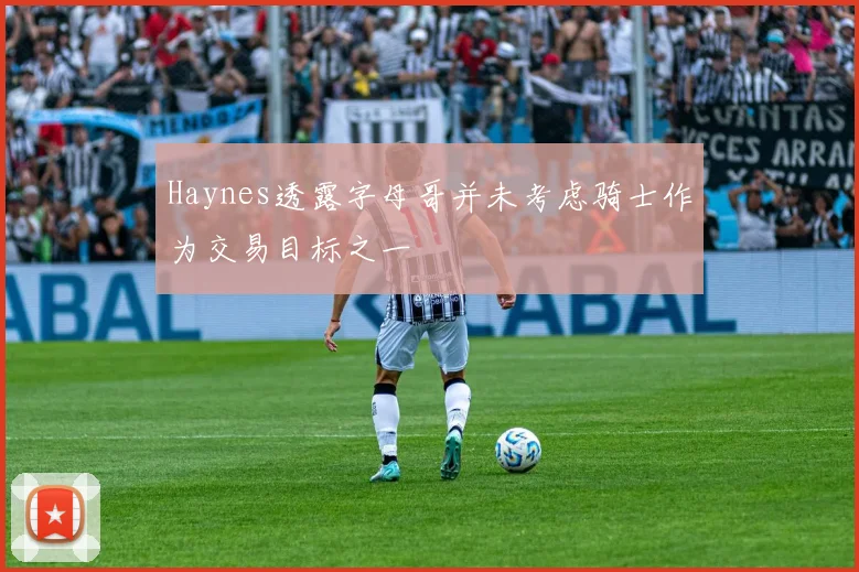 Haynes透露字母哥并未考虑骑士作为交易目标之一