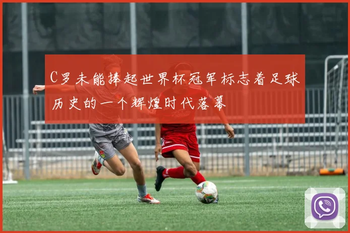 C罗未能捧起世界杯冠军标志着足球历史的一个辉煌时代落幕