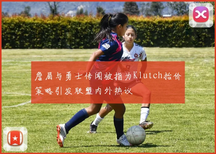 詹眉与勇士传闻被指为Klutch抬价策略引发联盟内外热议