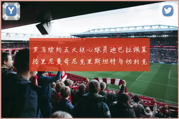 罗马续约五大核心球员迪巴拉佩莱格里尼曼奇尼克里斯坦特与切利克共创未来